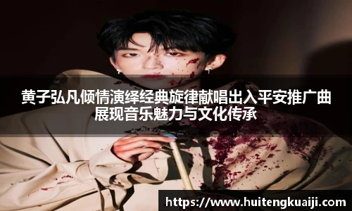 黄子弘凡倾情演绎经典旋律献唱出入平安推广曲展现音乐魅力与文化传承